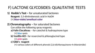 F) LACTONE GLYCOSIDES: QUALITATIVE TESTS
1) Kedde’s Test – for unsaturated lactones
Reagent: 3,5-dinitrobenzoic acid in NaOH
(+) blue-violet/amethyst color
2) Chromatography – for saturated lactones
Can utilize the following spray reagents:
a) Folin Ciocalteau - for catechol & hydroquinone type
(+) blue spots
b) Vanillin-HCl - for resorcinol & phloroglucinol type
(+) pink spots
c) Gibb’s reagent
(+) various colors of different phenols (2,6-dichloroquinone-4-chloroimide)
 
