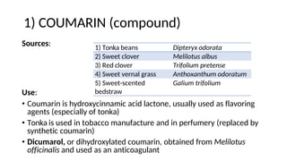 1) COUMARIN (compound)
Sources:
Use:
• Coumarin is hydroxycinnamic acid lactone, usually used as flavoring
agents (especially of tonka)
• Tonka is used in tobacco manufacture and in perfumery (replaced by
synthetic coumarin)
• Dicumarol, or dihydroxylated coumarin, obtained from Melilotus
officinalis and used as an anticoagulant
1) Tonka beans Dipteryx odorata
2) Sweet clover Melilotus albus
3) Red clover Trifolium pretense
4) Sweet vernal grass Anthoxanthum odoratum
5) Sweet-scented
bedstraw
Galium trifolium
 