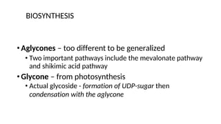 BIOSYNTHESIS
•Aglycones – too different to be generalized
• Two important pathways include the mevalonate pathway
and shikimic acid pathway
•Glycone – from photosynthesis
• Actual glycoside - formation of UDP-sugar then
condensation with the aglycone
 