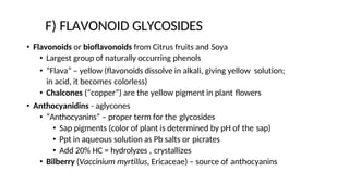 F) FLAVONOID GLYCOSIDES
• Flavonoids or bioflavonoids from Citrus fruits and Soya
• Largest group of naturally occurring phenols
• “Flava” – yellow (flavonoids dissolve in alkali, giving yellow solution;
in acid, it becomes colorless)
• Chalcones (“copper”) are the yellow pigment in plant flowers
• Anthocyanidins - aglycones
• “Anthocyanins” – proper term for the glycosides
• Sap pigments (color of plant is determined by pH of the sap)
• Ppt in aqueous solution as Pb salts or picrates
• Add 20% HC = hydrolyzes , crystallizes
• Bilberry (Vaccinium myrtillus, Ericaceae) – source of anthocyanins
 