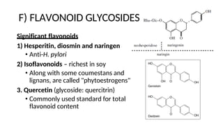 F) FLAVONOID GLYCOSIDES
Significant flavonoids
1) Hesperitin, diosmin and naringen
• Anti-H. pylori
2) Isoflavonoids – richest in soy
• Along with some coumestans and
lignans, are called "phytoestrogens"
3. Quercetin (glycoside: quercitrin)
• Commonly used standard for total
flavonoid content
 