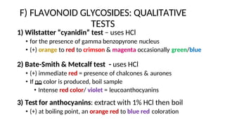 F) FLAVONOID GLYCOSIDES: QUALITATIVE
TESTS
1) Wilstatter “cyanidin” test – uses HCl
• for the presence of gamma benzopyrone nucleus
• (+) orange to red to crimson & magenta occasionally green/blue
2) Bate-Smith & Metcalf test - uses HCl
• (+) immediate red = presence of chalcones & aurones
• If no color is produced, boil sample
• Intense red color/ violet = leucoanthocyanins
3) Test for anthocyanins: extract with 1% HCl then boil
• (+) at boiling point, an orange red to blue red coloration
 