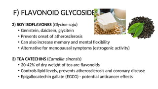 F) FLAVONOID GLYCOSIDES
2) SOY ISOFLAVONES (Glycine soja)
• Genistein, daidzein, glycitein
• Prevents onset of atherosclerosis
• Can also increase memory and mental flexibility
• Alternative for menopausal symptoms (estrogenic activity)
3) TEA CATECHINS (Camellia sinensis)
• 30-42% of dry weight of tea are flavonoids
• Controls lipid levels, prevents atherosclerosis and coronary disease
• Epigallocatechin gallate (EGCG) - potential anticancer effects
 