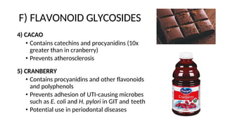 F) FLAVONOID GLYCOSIDES
4) CACAO
• Contains catechins and procyanidins (10x
greater than in cranberry)
• Prevents atherosclerosis
5) CRANBERRY
• Contains procyanidins and other flavonoids
and polyphenols
• Prevents adhesion of UTI-causing microbes
such as E. coli and H. pylori in GIT and teeth
• Potential use in periodontal diseases
 