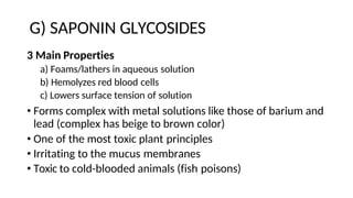 G) SAPONIN GLYCOSIDES
3 Main Properties
a) Foams/lathers in aqueous solution
b) Hemolyzes red blood cells
c) Lowers surface tension of solution
• Forms complex with metal solutions like those of barium and
lead (complex has beige to brown color)
• One of the most toxic plant principles
• Irritating to the mucus membranes
• Toxic to cold-blooded animals (fish poisons)
 