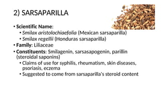 2) SARSAPARILLA
• Scientific Name:
• Smilax aristolochiaefolia (Mexican sarsaparilla)
• Smilax regellii (Honduras sarsaparilla)
• Family: Liliaceae
• Constituents: Smilagenin, sarsasapogenin, parillin
(steroidal saponins)
• Claims of use for syphilis, rheumatism, skin diseases,
psoriasis, eczema
• Suggested to come from sarsaparilla’s steroid content
 