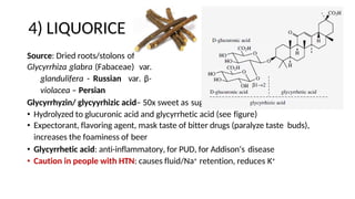4) LIQUORICE
Source: Dried roots/stolons of
Glycyrrhiza glabra (Fabaceae) var.
glandulifera - Russian var. β-
violacea – Persian
Glycyrrhyzin/ glycyyrhizic acid– 50x sweet as sugar
• Hydrolyzed to glucuronic acid and glycyrrhetic acid (see figure)
• Expectorant, flavoring agent, mask taste of bitter drugs (paralyze taste buds),
increases the foaminess of beer
• Glycyrrhetic acid: anti-inflammatory, for PUD, for Addison’s disease
• Caution in people with HTN: causes fluid/Na+ retention, reduces K+
 
