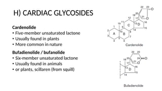 H) CARDIAC GLYCOSIDES
Cardenolide
• Five-member unsaturated lactone
• Usually found in plants
• More common in nature
Bufadienolide / bufanolide
• Six-member unsaturated lactone
• Usually found in animals
• or plants, scillaren (from squill)
 