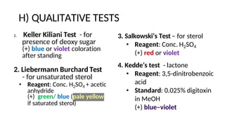 H) QUALITATIVE TESTS
1. Keller Kiliani Test - for
presence of deoxy sugar
(+) blue or violet coloration
after standing
2. Liebermann Burchard Test
- for unsaturated sterol
• Reagent: Conc. H2SO4 + acetic
anhydride
(+) green/ blue (pale yellow
if saturated sterol)
3. Salkowski’s Test – for sterol
• Reagent: Conc. H2SO4
(+) red or violet
4. Kedde’s test - lactone
• Reagent: 3,5-dinitrobenzoic
acid
• Standard: 0.025% digitoxin
in MeOH
(+) blue–violet
 
