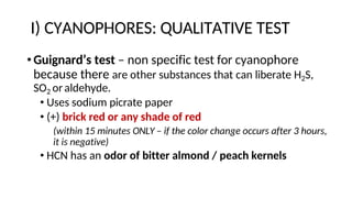 I) CYANOPHORES: QUALITATIVE TEST
•Guignard’s test – non specific test for cyanophore
because there are other substances that can liberate H2S,
SO2 oraldehyde.
• Uses sodium picrate paper
• (+) brick red or any shade of red
(within 15 minutes ONLY – if the color change occurs after 3 hours,
it is negative)
• HCN has an odor of bitter almond / peach kernels
 