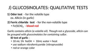 J) GLUCOSINOLATES: QUALITATIVE TESTS
1) Odor test - for the volatile type
ex. Allicin (in garlic)
2) Ferric chloride test - for the non-volatile type
• Fe(SCN)3 - blood red
Garlic contains allicin (a volatile oil). Though not a glycoside, allicin can
be grouped with glucosinolates for containing sulfur.
ID test of garlic :
• 10 mL 1N NaOH + 10mL water + heat
• use sodium nitroferricyanide (nitroprusside)
• red or orange color
 