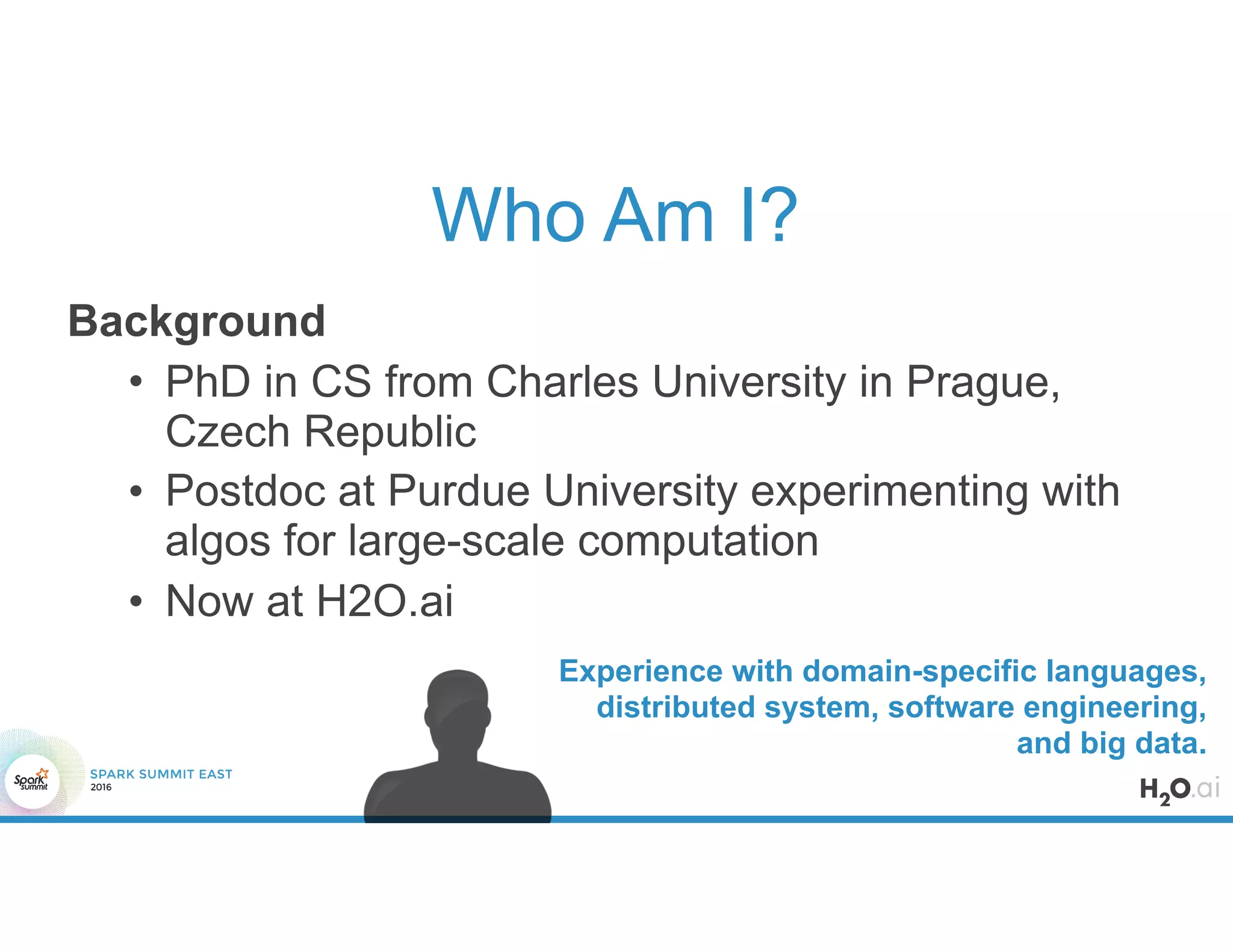Who Am I?
Background
• PhD in CS from Charles University in Prague,
Czech Republic
• Postdoc at Purdue University experimenting with
algos for large-scale computation
• Now at H2O.ai
Experience with domain-specific languages,
distributed system, software engineering,
and big data.