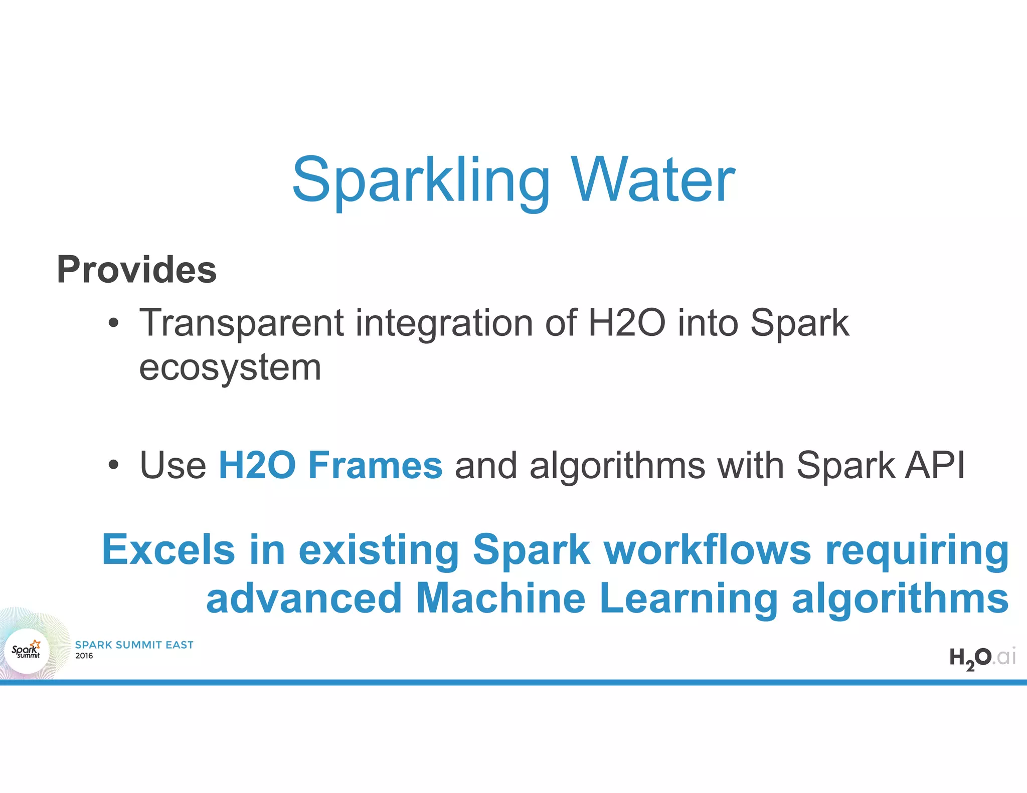 Sparkling Water
Provides
• Transparent integration of H2O into Spark
ecosystem
• Use H2O Frames and algorithms with Spark API
Excels in existing Spark workflows requiring
advanced Machine Learning algorithms