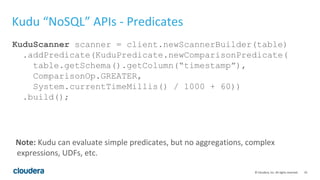10© Cloudera, Inc. All rights reserved.
Kudu “NoSQL” APIs - Predicates
KuduScanner scanner = client.newScannerBuilder(table)
.addPredicate(KuduPredicate.newComparisonPredicate(
table.getSchema().getColumn(“timestamp”),
ComparisonOp.GREATER,
System.currentTimeMillis() / 1000 + 60))
.build();
Note: Kudu can evaluate simple predicates, but no aggregations, complex
expressions, UDFs, etc.
 