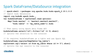 17© Cloudera, Inc. All rights reserved.
Spark DataFrame/DataSource integration
// spark-shell --packages org.apache.kudu:kudu-spark_2.10:1.0.0
// Import kudu datasource
import org.kududb.spark.kudu._
val kuduDataFrame = sqlContext.read.options(
Map("kudu.master" -> "master1,master2,master3",
"kudu.table" -> "my_table_name")).kudu
// Then query using Spark data frame API
kuduDataFrame.select("id").filter("id" >= 5).show()
// (prints the selection to the console)
// Or register kuduDataFrame as a table and use Spark SQL
kuduDataFrame.registerTempTable("my_table")
sqlContext.sql("select id from my_table where id >= 5").show()
// (prints the sql results to the console)
 