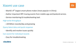 24© Cloudera, Inc. All rights reserved.
Xiaomi use case
• World’s 4th
largest smart-phone maker (most popular in China)
• Gather important RPC tracing events from mobile app and backend service.
• Service monitoring & troubleshooting tool.
High write throughput
• >20 Billion records/day and growing
Query latest data and quick response
• Identify and resolve issues quickly
Can search for individual records
• Easy for troubleshooting
 