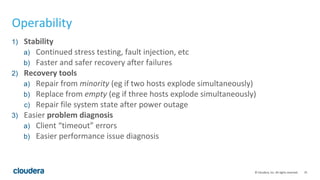 35© Cloudera, Inc. All rights reserved.
Operability
1) Stability
a) Continued stress testing, fault injection, etc
b) Faster and safer recovery after failures
2) Recovery tools
a) Repair from minority (eg if two hosts explode simultaneously)
b) Replace from empty (eg if three hosts explode simultaneously)
c) Repair file system state after power outage
3) Easier problem diagnosis
a) Client “timeout” errors
b) Easier performance issue diagnosis
 