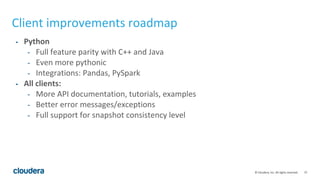 37© Cloudera, Inc. All rights reserved.
Client improvements roadmap
- Python
- Full feature parity with C++ and Java
- Even more pythonic
- Integrations: Pandas, PySpark
- All clients:
- More API documentation, tutorials, examples
- Better error messages/exceptions
- Full support for snapshot consistency level
 