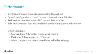 38© Cloudera, Inc. All rights reserved.
Performance
- Significant improvements to compaction throughput
- Default configurations tuned for much less write amplification
- Reduced lock contention on RPC system, block cache
- 2-3x improvement for selective filters on dictionary-encoded columns
- Other speedups:
- Startup time 2-3x better (more work coming)
- First scan following restart ~2x faster
- More compact and compressed internal index storage
 