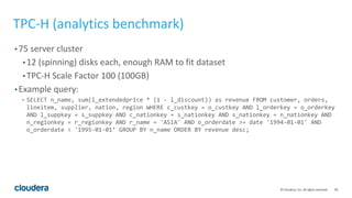 40© Cloudera, Inc. All rights reserved.
TPC-H (analytics benchmark)
• 75 server cluster
• 12 (spinning) disks each, enough RAM to fit dataset
• TPC-H Scale Factor 100 (100GB)
• Example query:
• SELECT n_name, sum(l_extendedprice * (1 - l_discount)) as revenue FROM customer, orders,
lineitem, supplier, nation, region WHERE c_custkey = o_custkey AND l_orderkey = o_orderkey
AND l_suppkey = s_suppkey AND c_nationkey = s_nationkey AND s_nationkey = n_nationkey AND
n_regionkey = r_regionkey AND r_name = 'ASIA' AND o_orderdate >= date '1994-01-01' AND
o_orderdate < '1995-01-01’ GROUP BY n_name ORDER BY revenue desc;
 