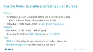 5© Cloudera, Inc. All rights reserved.
Apache Kudu: Scalable and fast tabular storage
Tabular
• Represents data in structured tables like a relational database
• Strict schema, finite column count, no BLOBs
• Individual record-level access to 100+ billion row tables
Scalable
• Tested up to 275 nodes (~3PB cluster)
• Designed to scale to 1000s of nodes and tens of PBs
Fast
• Millions of read/write operations per second across cluster
• Multiple GB/second read throughput per node
 