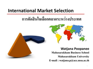 International Market Selection
      การตัดสิ นใจเลือกตลาดระหว่ างประเทศ




                               Watjana Poopanee
                        Mahasarakham Business School
                             Mahasarakham University
                      E-mail : watjana.p@acc.msu.ac.th
                                                    1
 