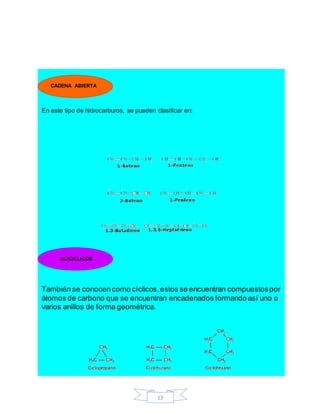 13
En este tipo de hidrocarburos, se pueden clasificar en:
También se conocen como cíclicos,estos se encuentran compuestospor
átomos de carbono que se encuentran encadenados formando así uno o
varios anillos de forma geométrica.
CADENA ABIERTA
ALÍCICLICOS
 