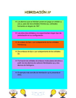 16
HIBRIDACIÓN 𝑆𝑃
 Los átomos que se hibridan ponen en juego un orbital s y
uno p, para dar dos orbitales híbridos sp, colineales
formando un ángulo de 180°.
 Los otros dos orbitales p no experimentan ningún tipo de
perturbación en su configuración.
 Un enlace de tipo 𝜎 por solapamiento de los orbitales
híbridos sp.
 Dos enlaces de tipo 𝜋 por solapamiento de los orbitales
2p.
 Formaciónde orbitales de enlaces moleculares del etino a
partir de dos átomos de carbono hibridizados sp y dos
átomos de hidrógeno.
 El ejemplo más sencillo de hibridación sp lo presenta el
etino.
 