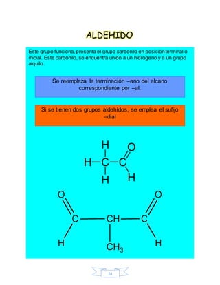 24
ALDEHIDO
Este grupo funciona, presenta el grupo carbonilo en posiciónterminal o
inicial. Este carbonilo, se encuentra unido a un hidrogeno y a un grupo
alquilo.
Se reemplaza la terminación –ano del alcano
correspondiente por –al.
Si se tienen dos grupos aldehídos, se emplea el sufijo
–dial
 