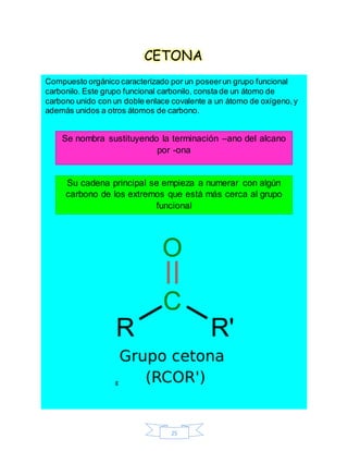 25
CETONA
Compuesto orgánico caracterizado por un poseerun grupo funcional
carbonilo. Este grupo funcional carbonilo, consta de un átomo de
carbono unido con un doble enlace covalente a un átomo de oxígeno,y
además unidos a otros átomos de carbono.
g
Se nombra sustituyendo la terminación –ano del alcano
por -ona
Su cadena principal se empieza a numerar con algún
carbono de los extremos que está más cerca al grupo
funcional
 