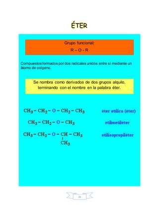 26
ÉTER
Compuestosformadospordos radicales unidos entre sí mediante un
átomo de oxígeno.
Grupo funcional:
R – O - R
Se nombra como derivados de dos grupos alquilo,
terminando con el nombre en la palabra éter.
 