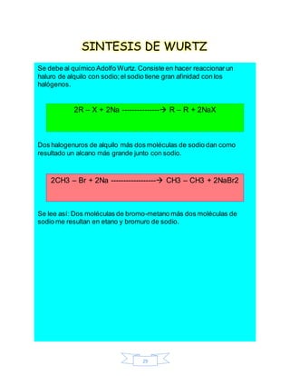 29
SINTESIS DE WURTZ
Se debe al químico Adolfo Wurtz. Consiste en hacer reaccionar un
haluro de alquilo con sodio;el sodio tiene gran afinidad con los
halógenos.
Dos halogenuros de alquilo más dos moléculas de sodio dan como
resultado un alcano más grande junto con sodio.
Se lee así: Dos moléculas de bromo-metano más dos moléculas de
sodio me resultan en etano y bromuro de sodio.
2R – X + 2Na --------------- R – R + 2NaX
2CH3 – Br + 2Na ------------------ CH3 – CH3 + 2NaBr2
 