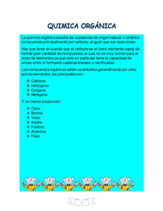 4
QUIMICA ORGÁNICA
La química orgánica estudia las sustancias de origen natural o sintético
compuestas principalmente por carbono, al igual que sus reacciones.
Hay que tener en cuenta que el carbono es el único elemento capaz de
formar gran cantidad de compuestos,lo cual no es muy común para el
resto de elementos ya que este en particular tiene la capacidad de
unirse entre sí formando cadenas lineales o ramificadas.
Los compuestosorgánicos están constituidos generalmente por unos
pocos elementos,los principales son:
 Carbono
 Hidrogeno
 Oxígeno
 Nitrógeno
Y en menor proporción:
 Cloro
 Bromo
 Yodo
 Azufre
 Fosforo
 Arsénico
 Flúor
 
