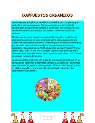 5
COMPUESTOS ORGANICOS
Los compuestosorgánicos también son aquellos que componengran
parte de la química orgánica. Ciertamente este término bastante
generalizado que pretende explicar la químicade los compuestosque
contienen carbono, excepto los carbonatos,cianuros y óxidos de
carbono.
Muchas veces se creyó que los compuestos llamados orgánicos se
producíansolamente en los seres vivos como consecuenciade una
fuerza vital que operaba en ellos,creencia que encontraba mucho apoyo
ya que nadie había sintetizado algún compuesto orgánico en un
laboratorio. Sin embargo,en 1828,el químico alemán FriedrichWohler
(1800-1882)puso fin a la teoría vitalista cuando logro sintetizar urea
haciendo reaccionar las sustancias inorgánicas conocidas como cianato
de potasio y cloruro de amonio.
Los compuestosorgánicos son todas las especiesquímicas que en su
composicióncontienen el elemento carbono y, usualmente, elementos
tales como el Oxígeno (O), Hidrógeno (H), Fósforo (P),Cloro (Cl), Yodo
(I) y Nitrógeno (N), con la excepcióndelanhídrido carbónico, los
carbonatos y los cianuros.
 