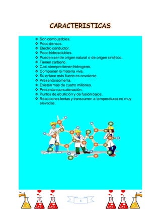 6
CARACTERISTICAS
 Son combustibles.
 Poco densos.
 Electro conductor.
 Poco hidrosolubles.
 Pueden ser de origen natural o de origen sintético.
 Tienen carbono.
 Casi siempre tienen hidrogeno.
 Componenla materia viva.
 Su enlace más fuerte es covalente.
 Presenta isomería.
 Existen más de cuatro millones.
 Presentan concatenación.
 Puntos de ebullición y de fusión bajos.
 Reacciones lentas y transcurren a temperaturas no muy
elevadas.
 