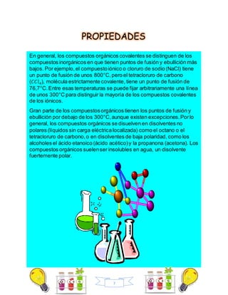 7
PROPIEDADES
En general, los compuestos orgánicos covalentes se distinguen de los
compuestos inorgánicos en que tienen puntos de fusión y ebullición más
bajos. Por ejemplo,el compuestoiónico o cloruro de sodio (NaCl) tiene
un punto de fusión de unos 800°C,pero el tetracloruro de carbono
(𝐶𝐶𝑙4), molécula estrictamente covalente, tiene un punto de fusión de
76,7°C.Entre esas temperaturas se puede fijar arbitrariamente una línea
de unos 300°C para distinguir la mayoría de los compuestos covalentes
de los iónicos.
Gran parte de los compuestosorgánicos tienen los puntos de fusión y
ebullición por debajo de los 300°C,aunque existen excepciones.Porlo
general, los compuestos orgánicos se disuelven en disolventes no
polares (líquidos sin carga eléctrica localizada) como el octano o el
tetracloruro de carbono,o en disolventes de baja polaridad, como los
alcoholes el ácido etanoico (ácido acético)y la propanona (acetona). Los
compuestos orgánicos suelenser insolubles en agua, un disolvente
fuertemente polar.
 