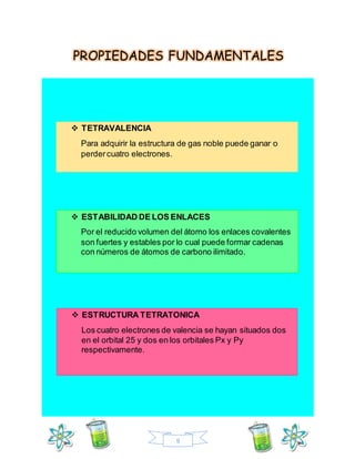 9
PROPIEDADES FUNDAMENTALES
 TETRAVALENCIA
Para adquirir la estructura de gas noble puede ganar o
perdercuatro electrones.
 ESTABILIDAD DE LOS ENLACES
Por el reducido volumen del átomo los enlaces covalentes
son fuertes y estables por lo cual puede formar cadenas
con números de átomos de carbono ilimitado.
 ESTRUCTURA TETRATONICA
Los cuatro electrones de valencia se hayan situados dos
en el orbital 25 y dos en los orbitales Px y Py
respectivamente.
 