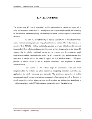 4G Mobile Communication System
Division of Computer Engineering 1
1.INTRODUCTION
The approaching 4G (fourth generation) mobile communication systems are projected to
solve still-remaining problems of 3G (third generation) systems and to provide a wide variety
of new services, from high-quality voice to high-definition video to high-data-rate wireless
channels.
The term 4G is used broadly to include several types of broadband wireless
access communication systems, not only cellular telephone systems. One of the terms used to
describe 4G is MAGIC—Mobile multimedia, anytime anywhere, Global mobility support,
integrated wireless solution, and customized personal service. As a promise for the future, 4G
systems, that is, cellular broadband wireless access systems, have been attracting much
interest in the mobile communication arena. The 4G systems not only will support the next
generation of mobile service, but also will support the fixed wireless networks. This paper
presents an overall vision of the 4G features, framework, and integration of mobile
communication.
The features of 4G systems might be summarized with one word-
Integration.The 4G systems are about seamlessly integrating terminals, networks, and
applications to satisfy increasing user demands. The continuous expansion of mobile
communication and wireless networks shows evidence of exceptional growth in the areas of
mobile subscriber, wireless network access, mobile services, and applications. An estimate of
1 billion users by the end of 2003 justifies the study and research for 4G systems.
 