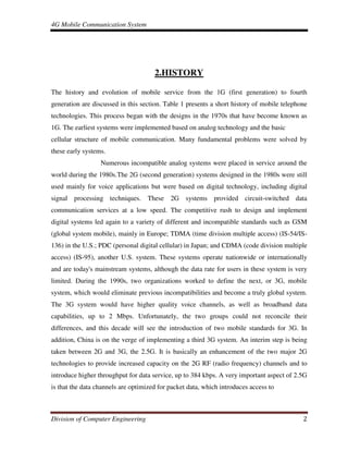 4G Mobile Communication System
Division of Computer Engineering 2
2.HISTORY
The history and evolution of mobile service from the 1G (first generation) to fourth
generation are discussed in this section. Table 1 presents a short history of mobile telephone
technologies. This process began with the designs in the 1970s that have become known as
1G. The earliest systems were implemented based on analog technology and the basic
cellular structure of mobile communication. Many fundamental problems were solved by
these early systems.
Numerous incompatible analog systems were placed in service around the
world during the 1980s.The 2G (second generation) systems designed in the 1980s were still
used mainly for voice applications but were based on digital technology, including digital
signal processing techniques. These 2G systems provided circuit-switched data
communication services at a low speed. The competitive rush to design and implement
digital systems led again to a variety of different and incompatible standards such as GSM
(global system mobile), mainly in Europe; TDMA (time division multiple access) (IS-54/IS-
136) in the U.S.; PDC (personal digital cellular) in Japan; and CDMA (code division multiple
access) (IS-95), another U.S. system. These systems operate nationwide or internationally
and are today's mainstream systems, although the data rate for users in these system is very
limited. During the 1990s, two organizations worked to define the next, or 3G, mobile
system, which would eliminate previous incompatibilities and become a truly global system.
The 3G system would have higher quality voice channels, as well as broadband data
capabilities, up to 2 Mbps. Unfortunately, the two groups could not reconcile their
differences, and this decade will see the introduction of two mobile standards for 3G. In
addition, China is on the verge of implementing a third 3G system. An interim step is being
taken between 2G and 3G, the 2.5G. It is basically an enhancement of the two major 2G
technologies to provide increased capacity on the 2G RF (radio frequency) channels and to
introduce higher throughput for data service, up to 384 kbps. A very important aspect of 2.5G
is that the data channels are optimized for packet data, which introduces access to
 