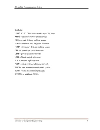 4G Mobile Communication System
Division of Computer Engineering 4
Symbols:
1xRTT = 2.5G CDMA data service up to 384 kbps
AMPS = advanced mobile phone service
CDMA = code division multiple access
EDGE = enhanced data for global evolution
FDMA = frequency division multiple access
GPRS = general packet radio system
GSM = global system for mobile
NMT = Nordic mobile telephone
PDC = personal digital cellular
PSTN = pubic switched telephone network
TACS = total access communications system
TDMA = time division multiple access
WCDMA = wideband CDMA
 
