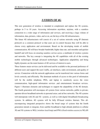 4G Mobile Communication System
Division of Computer Engineering 5
3.VISION OF 4G
This new generation of wireless is intended to complement and replace the 3G systems,
perhaps in 5 to 10 years. Accessing information anywhere, anytime, with a seamless
connection to a wide range of information and services, and receiving a large volume of
information, data, pictures, video, and so on, are the keys of the 4G infrastructures.
The future 4G infrastructures will consist of a set of various networks using IP (Internet
protocol) as a common protocol so that users are in control because they will be able to
choose every application and environment. Based on the developing trends of mobile
communication, 4G will have broader bandwidth, higher data rate, and smoother and quicker
handoff and will focus on ensuring seamless service across a multitude of wireless systems
and networks. The key concept is integrating the 4G capabilities with all of the existing
mobile technologies through advanced technologies. Application adaptability and being
highly dynamic are the main features of 4G services of interest to users.
These features mean services can be delivered and be available to the personal preference of
different users and support the users' traffic, air interfaces, radio environment, and quality of
service. Connection with the network applications can be transferred into various forms and
levels correctly and efficiently. The dominant methods of access to this pool of information
will be the mobile telephone, PDA, and laptop to seamlessly access the voice
communication, high-speed information services ,and entertainment broadcast services.
Figure 1 illustrates elements and techniques to support the adaptability of the 4G domain.
The fourth generation will encompass all systems from various networks, public to private;
operator-driven broadband networks to personal areas; and ad hoc networks. The 4G systems
will interoperate with 2G and 3G systems, as well as with digital (broadband) broadcasting
systems. In addition, 4G systems will be fully IP-based wireless Internet. This all-
encompassing integrated perspective shows the broad range of systems that the fourth
generation intends to integrate, from satellite broadband to high altitude platform to cellular
3G and 3G systems to WLL (wireless local loop) and FWA (fixed wireless access) to WLAN
 