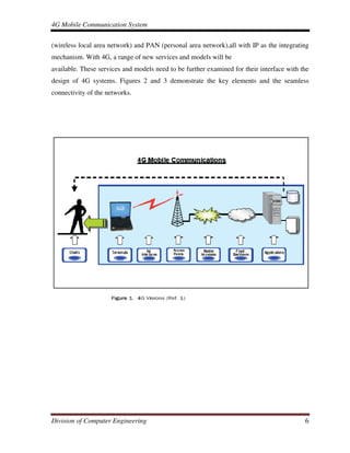 4G Mobile Communication System
Division of Computer Engineering 6
(wireless local area network) and PAN (personal area network),all with IP as the integrating
mechanism. With 4G, a range of new services and models will be
available. These services and models need to be further examined for their interface with the
design of 4G systems. Figures 2 and 3 demonstrate the key elements and the seamless
connectivity of the networks.
 