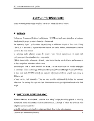 4G Mobile Communication System
Division of Computer Engineering 9
4.KEY 4G TECHNOLOGIES
Some of the key technologies required for 4G are briefly described below:
4.1 OFDMA
Orthogonal Frequency Division Multiplexing (OFDM) not only provides clear advantages
for physical layer performance, but also a framework
for improving layer 2 performance by proposing an additional degree of free- dom. Using
ODFM, it is possible to exploit the time domain, the space domain, the frequency domain
and even the code domain
to optimize radio channel usage. It ensures very robust transmission in multi-path
environments with reduced receiver complexity.
OFDM also provides a frequency diversity gain, improving the physical layer performance .It
is also compatible with other enhancement
Technologies, such as smart antennas and MIMO.OFDM modulation can also be employed
as a multiple access technology (Orthogonal Frequency Division Multiple Access; OFDMA).
In this case, each OFDM symbol can transmit information to/from several users using a
different set
of sub carriers (sub channels). This not only provides additional flexibility for resource
allocation (increasing the capacity), but also enables cross-layer optimization of radio link
usage.
4.2 SOFTWARE DEFINED RADIO
Software Defined Radio (SDR) benefits from today’s high processing power to develop
multi-band, multi-standard base stations and terminals. Although in future the terminals will
adapt the air interface to the
available radio access technology, at present this is done by the infrastructure.
 