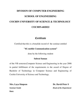 DIVISION OF COMPUTER ENGINEERING
SCHOOL OF ENGINEERING
COCHIN UNIVERSITY OF SCIENCE & TECHNOLOGY
COCHIN-682022
CertificateCertificateCertificateCertificate
Certified that this is a bonafide record of the seminar entitled
“4G mobile Communication system”
done by the following student
Subrat Suman
of the VII semester,Computer Science and Engineering in the year 2008
in partial fulfillment of the requirements to the award of Degree of
Bachelor of Technology in Computer Science and Engineering of
Cochin University of Science and Technology.
Mrs. Laya Simpson Dr. David Peter S
Seminar Guide Head of the Department
Date:
 