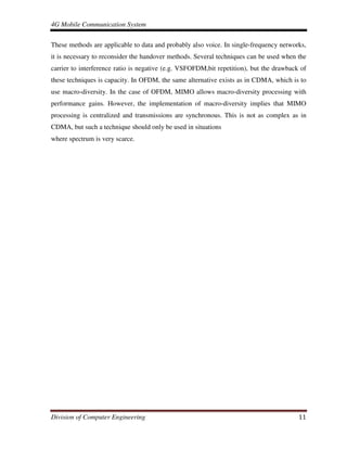 4G Mobile Communication System
Division of Computer Engineering 11
These methods are applicable to data and probably also voice. In single-frequency networks,
it is necessary to reconsider the handover methods. Several techniques can be used when the
carrier to interference ratio is negative (e.g. VSFOFDM,bit repetition), but the drawback of
these techniques is capacity. In OFDM, the same alternative exists as in CDMA, which is to
use macro-diversity. In the case of OFDM, MIMO allows macro-diversity processing with
performance gains. However, the implementation of macro-diversity implies that MIMO
processing is centralized and transmissions are synchronous. This is not as complex as in
CDMA, but such a technique should only be used in situations
where spectrum is very scarce.
 