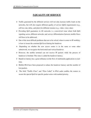 4G Mobile Communication System
Division of Computer Engineering 12
5.QUALITY OF SERVICE
Traffic generated by the different services will not only increase traffic loads on the
networks, but will also require different quality of service (QoS) requirements (e.g.,
cell loss rate, delay, and jitter) for different streams (e.g., video, voice, data).
Providing QoS guarantees in 4G networks is a non-trivial issue where both QoS
signaling across different networks and service differentiation between mobile flows
will have to be addressed.
One of the most difficult problems that are to be solved, when it comes to IP mobility,
is how to insure the constant QoS level during the handover.
Depending on whether the new access router is in the same or some other
subnetwork, we recognize the horizontal and vertical handover.
However, the mobile terminal can not receive IP packets while the process of
handover is finished. This time is called the handover latency.
Handover latency has a great influence on the flow of multimedia applications in real-
time.
Mobile IPv6 have been proposed to reduce the handover latency and the number of
lost packets.
The field “Traffic Class” and “Flow Label” in IPv6 eader enables the routers to
secure the special QoS for specific packet series with marked priority.
 