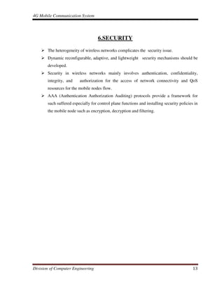 4G Mobile Communication System
Division of Computer Engineering 13
6.SECURITY
The heterogeneity of wireless networks complicates the security issue.
Dynamic reconfigurable, adaptive, and lightweight security mechanisms should be
developed.
Security in wireless networks mainly involves authentication, confidentiality,
integrity, and authorization for the access of network connectivity and QoS
resources for the mobile nodes flow.
AAA (Authentication Authorization Auditing) protocols provide a framework for
such suffered especially for control plane functions and installing security policies in
the mobile node such as encryption, decryption and filtering.
 