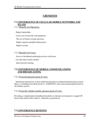 4G Mobile Communication System
Division of Computer Engineering 14
7.BENEFITS
7.1 CONVERGENCE OF CELLULAR MOBILE NETWORKS AND
WLANS
7.1.1 Benefits for Operators:
Higher bandwidths.
Lower cost of networks and equipment.
The use of licence-exempt spectrum.
Higher capacity and QoS enhancement.
Higher revenue.
7.1.2 Benefits for Users:
Access to broadband multimedia services with lower
cost and where mostly needed.
Inter-network roaming.
7.2 CONVERGENCE OF MOBILE COMMUNICATIONS
AND BROADCASTING
7.2.1 From broadcaster point of view:
Introducing interactivity to their unidirectional point-to multipoint Broadcasting systems.
That is, a broadband downlink based on DAB/DVB-T and a narrowband uplink based on
3G cellular systems.
7.2.2 From the cellular mobile operator point of view:
Providing a complementary broadband downlink in vehicular environments to support IP-
based multi-media traffic which is inherently asymmetrical.
7.3 CONVERGENCE BENEFITS
 