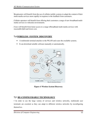 4G Mobile Communication System
Division of Computer Engineering 15

Broadcasters will benefit from the use of cellular mobile systems to adapt the content of their
multi-media services more rapidly in response to the feedback from customers.
Cellular operators will benefit from offering their customers a range of new broadband multi-
media services in vehicular environments.
Users will benefit from faster access to a range ofbroadband multi-media services with
reasonable QoS and lower cost.
7.4 WIRELESS SYSTEM DISCOVERY
• A multimode terminal attaches to the WLAN and scans the available systems.
• It can download suitable software manually or automatically.
Figure 4. Wireless System Discovery
7.5 RE-CONFIGURABLE TECHNOLOGY
• In order to use the large variety of services and wireless networks, multimode user
terminals are essential as they can adapt to different wireless networks by reconfiguring
themselves.
 