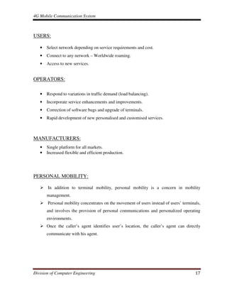 4G Mobile Communication System
Division of Computer Engineering 17
USERS:
• Select network depending on service requirements and cost.
• Connect to any network – Worldwide roaming.
• Access to new services.
OPERATORS:
• Respond to variations in traffic demand (load balancing).
• Incorporate service enhancements and improvements.
• Correction of software bugs and upgrade of terminals.
• Rapid development of new personalised and customised services.
MANUFACTURERS:
• Single platform for all markets.
• Increased flexible and efficient production.
PERSONAL MOBILITY:
In addition to terminal mobility, personal mobility is a concern in mobility
management.
Personal mobility concentrates on the movement of users instead of users’ terminals,
and involves the provision of personal communications and personalized operating
environments.
Once the caller’s agent identifies user’s location, the caller’s agent can directly
communicate with his agent.
 
